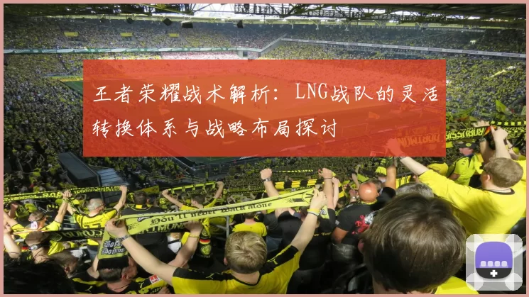 王者荣耀战术解析：LNG战队的灵活转换体系与战略布局探讨