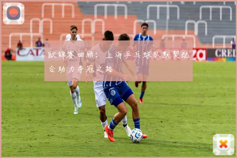 欧锦赛回顾：上海乒乓球队默契配合助力夺冠之路