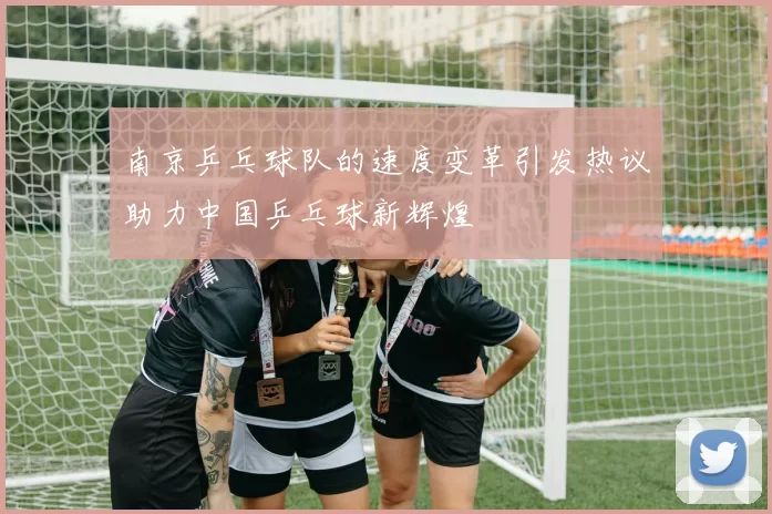 南京乒乓球队的速度变革引发热议助力中国乒乓球新辉煌
