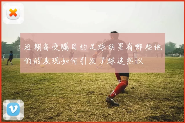 近期备受瞩目的足球明星有哪些他们的表现如何引发了球迷热议