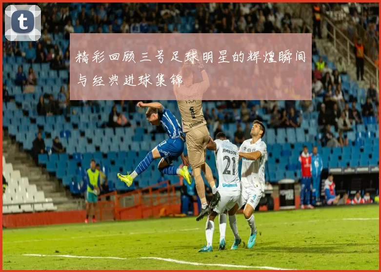精彩回顾三号足球明星的辉煌瞬间与经典进球集锦