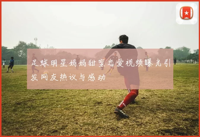 足球明星妈妈甜蜜恋爱视频曝光引发网友热议与感动