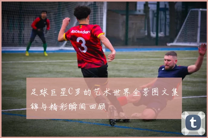 足球巨星C罗的艺术世界全景图文集锦与精彩瞬间回顾
