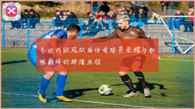 齐达内欧冠双面传奇球员荣耀与教练巅峰的辉煌历程