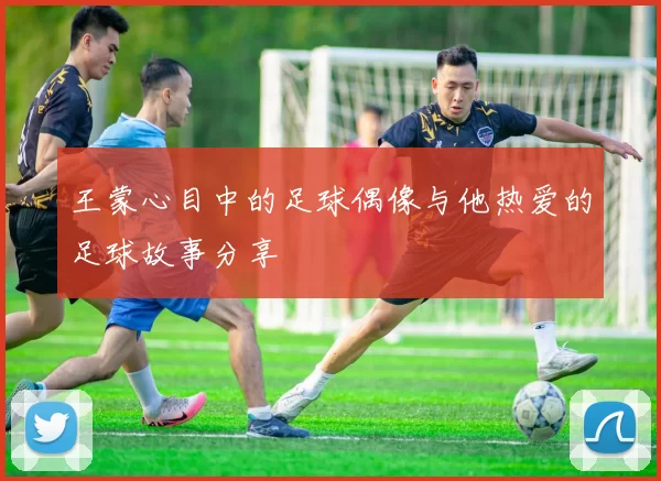 王蒙心目中的足球偶像与他热爱的足球故事分享