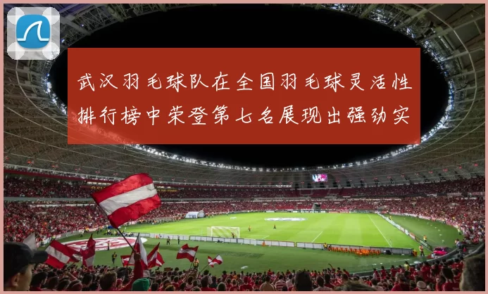 武汉羽毛球队在全国羽毛球灵活性排行榜中荣登第七名展现出强劲实力与潜力