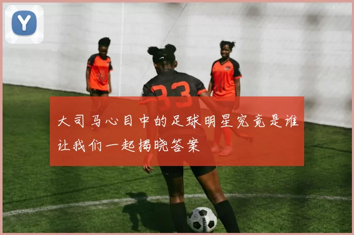 大司马心目中的足球明星究竟是谁让我们一起揭晓答案