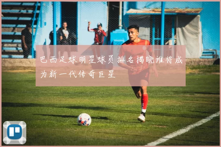 巴西足球明星球员排名揭晓谁将成为新一代传奇巨星