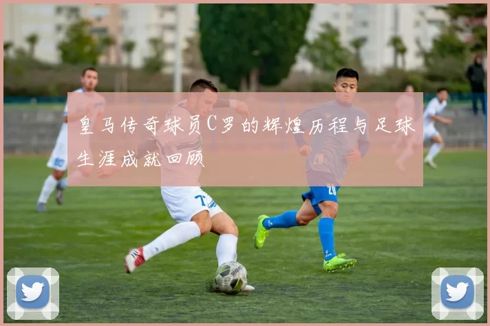 皇马传奇球员C罗的辉煌历程与足球生涯成就回顾