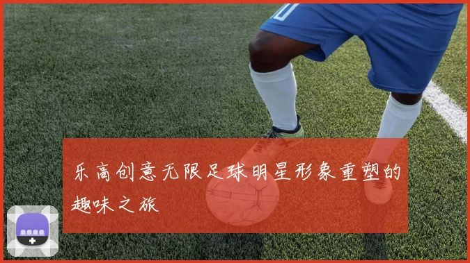 乐高创意无限足球明星形象重塑的趣味之旅