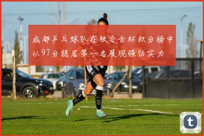 成都乒乓球队在联合会杯积分榜中以97分稳居第一名展现强劲实力