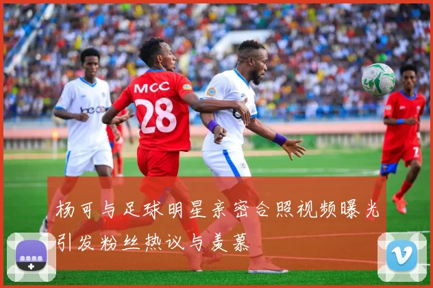 杨可与足球明星亲密合照视频曝光引发粉丝热议与羡慕