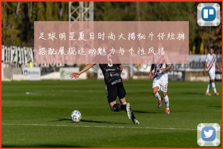 足球明星夏日时尚大揭秘牛仔短裤搭配展现运动魅力与个性风格