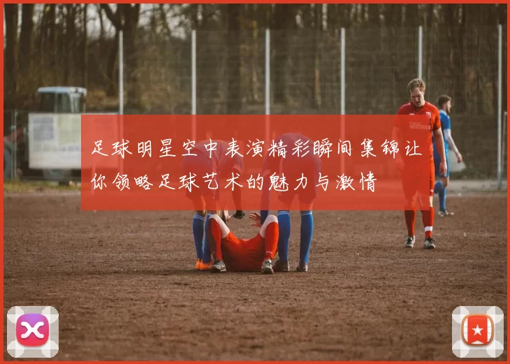 足球明星空中表演精彩瞬间集锦让你领略足球艺术的魅力与激情