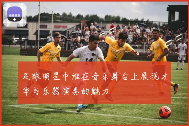 足球明星中谁在音乐舞台上展现才华与乐器演奏的魅力