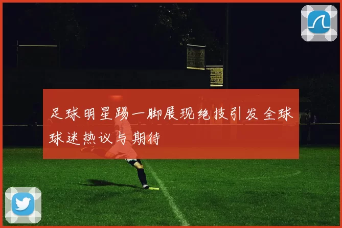 足球明星踢一脚展现绝技引发全球球迷热议与期待