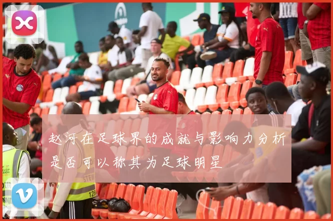 赵河在足球界的成就与影响力分析是否可以称其为足球明星