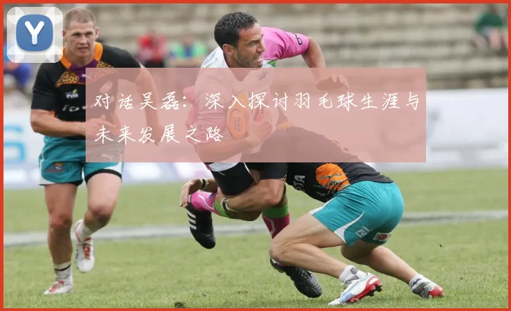 对话吴磊：深入探讨羽毛球生涯与未来发展之路