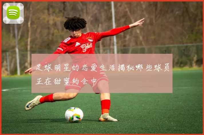 足球明星的恋爱生活揭秘哪些球员正在甜蜜约会中