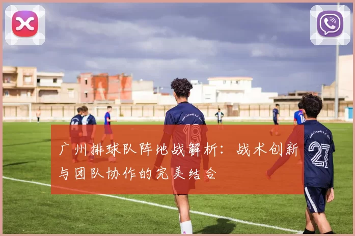 广州排球队阵地战解析：战术创新与团队协作的完美结合