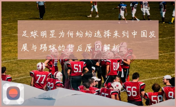 足球明星为何纷纷选择来到中国发展与踢球的背后原因解析