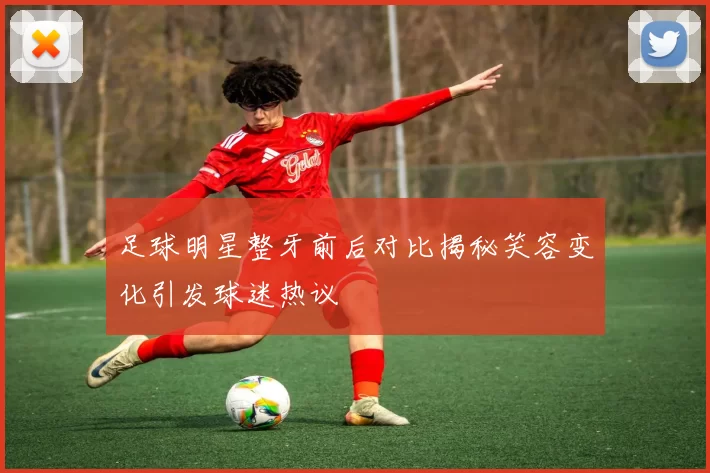 足球明星整牙前后对比揭秘笑容变化引发球迷热议