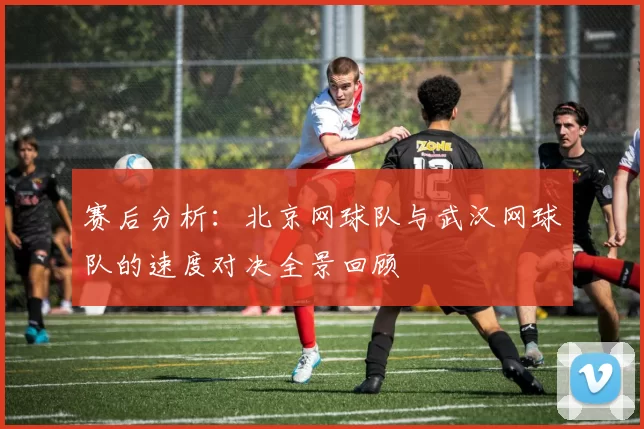 赛后分析：北京网球队与武汉网球队的速度对决全景回顾