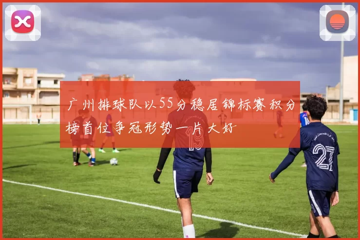 广州排球队以55分稳居锦标赛积分榜首位争冠形势一片大好