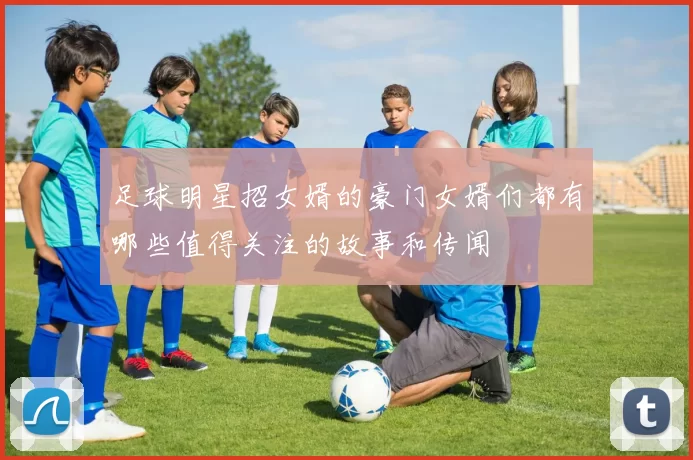 足球明星招女婿的豪门女婿们都有哪些值得关注的故事和传闻
