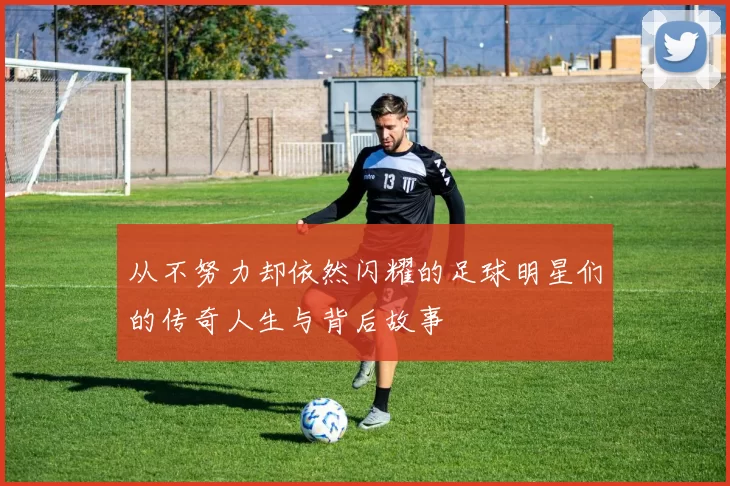 从不努力却依然闪耀的足球明星们的传奇人生与背后故事