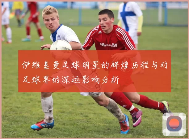 伊维基曼足球明星的辉煌历程与对足球界的深远影响分析