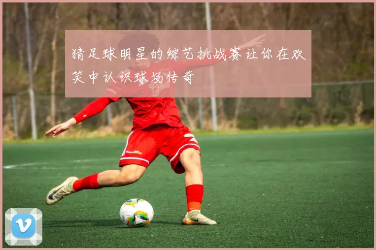 猜足球明星的综艺挑战赛让你在欢笑中认识球场传奇