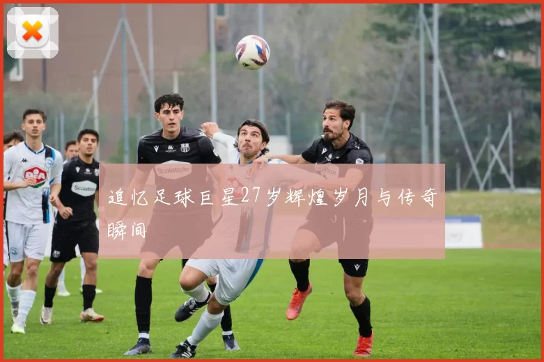 追忆足球巨星27岁辉煌岁月与传奇瞬间