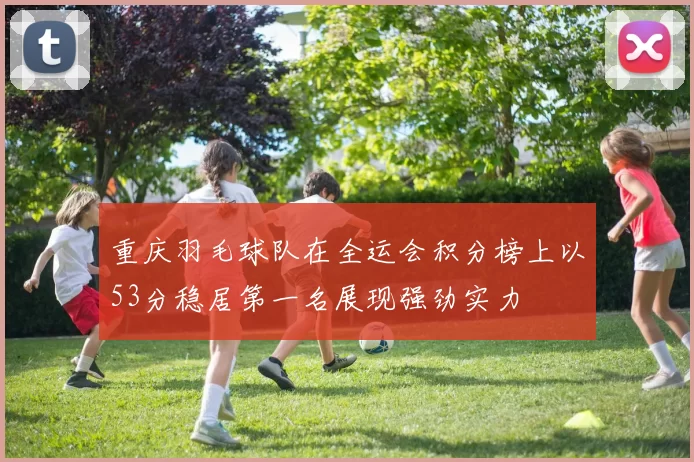 重庆羽毛球队在全运会积分榜上以53分稳居第一名展现强劲实力