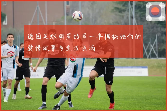 德国足球明星的另一半揭秘她们的爱情故事与生活点滴
