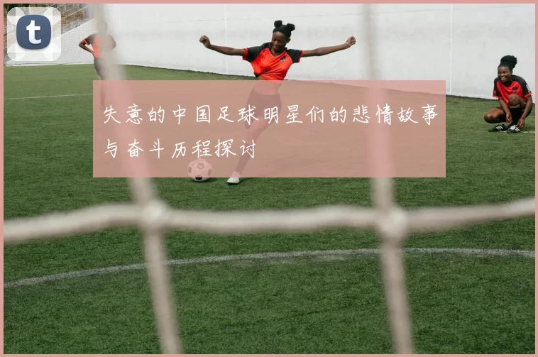 失意的中国足球明星们的悲情故事与奋斗历程探讨