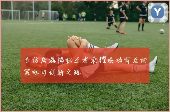 专访周磊揭秘王者荣耀成功背后的策略与创新之路