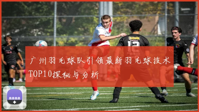 广州羽毛球队引领最新羽毛球技术TOP10探秘与分析