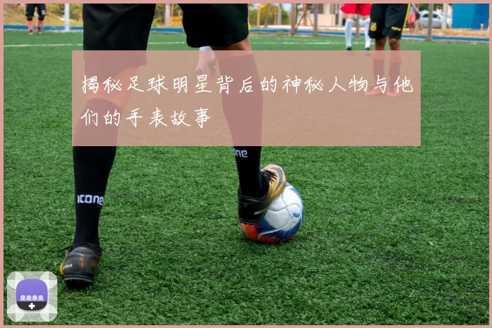 揭秘足球明星背后的神秘人物与他们的手表故事