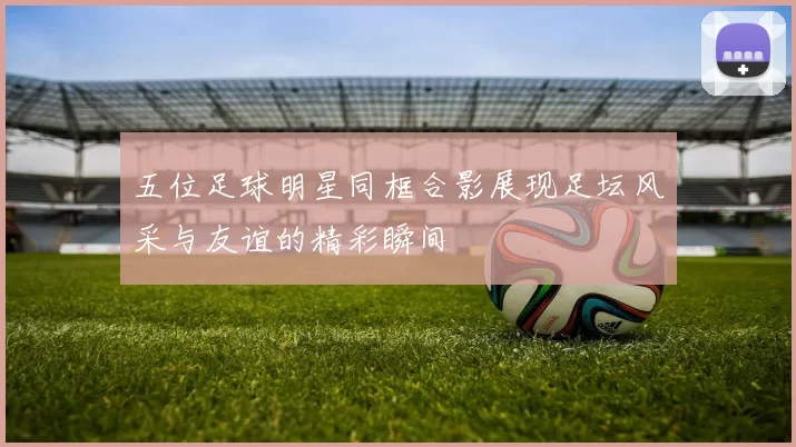 五位足球明星同框合影展现足坛风采与友谊的精彩瞬间