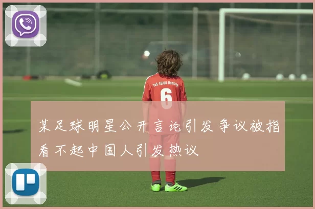 某足球明星公开言论引发争议被指看不起中国人引发热议