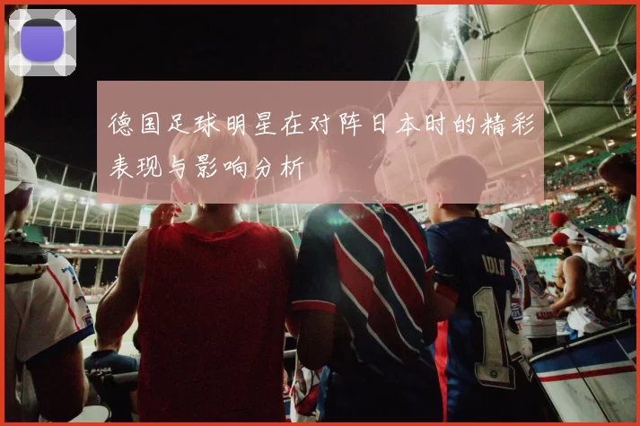 德国足球明星在对阵日本时的精彩表现与影响分析