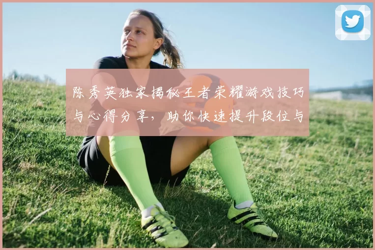 陈秀英独家揭秘王者荣耀游戏技巧与心得分享，助你快速提升段位与游戏体验