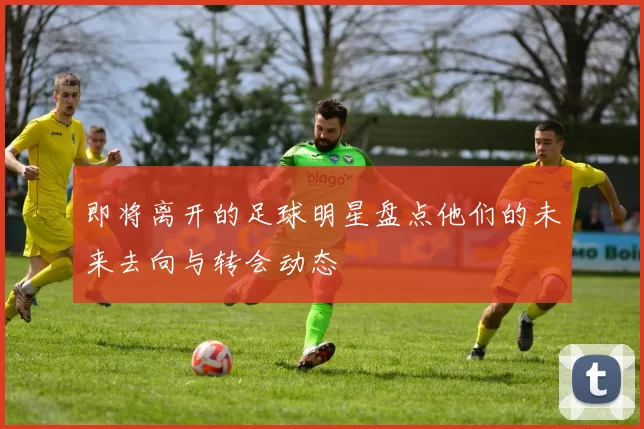 即将离开的足球明星盘点他们的未来去向与转会动态