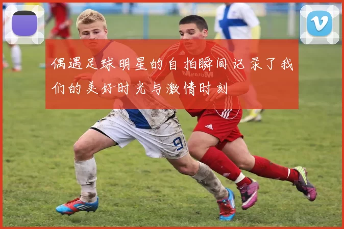 偶遇足球明星的自拍瞬间记录了我们的美好时光与激情时刻