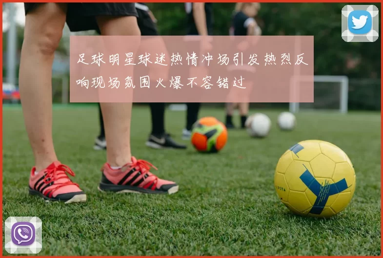 足球明星球迷热情冲场引发热烈反响现场氛围火爆不容错过