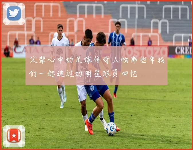 父辈心中的足球传奇人物那些年我们一起追过的明星球员回忆