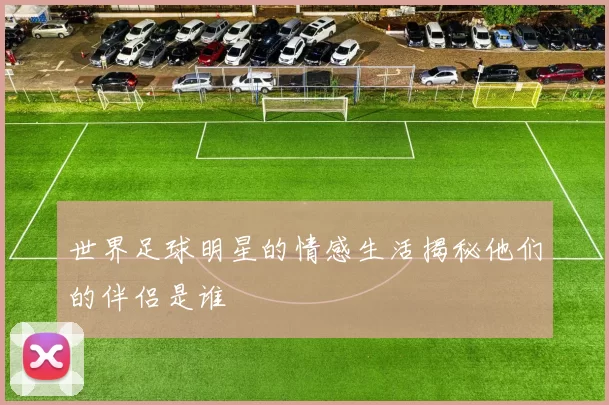 世界足球明星的情感生活揭秘他们的伴侣是谁