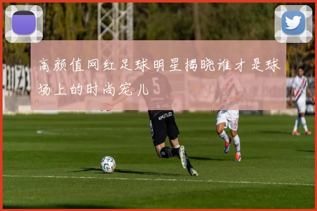 高颜值网红足球明星揭晓谁才是球场上的时尚宠儿