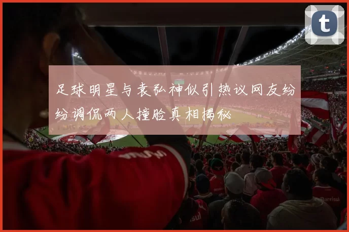 足球明星与袁弘神似引热议网友纷纷调侃两人撞脸真相揭秘